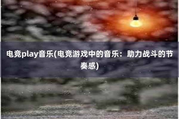 电竞play音乐(电竞游戏中的音乐：助力战斗的节奏感)