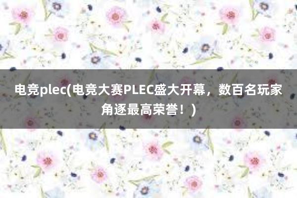 电竞plec(电竞大赛PLEC盛大开幕，数百名玩家角逐最高荣誉！)