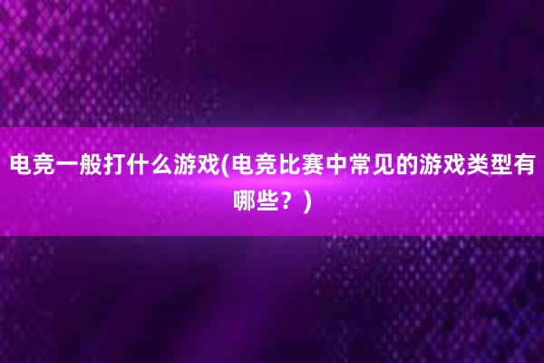 电竞一般打什么游戏(电竞比赛中常见的游戏类型有哪些？)