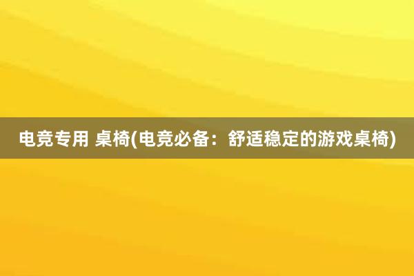 电竞专用 桌椅(电竞必备：舒适稳定的游戏桌椅)