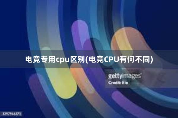 电竞专用cpu区别(电竞CPU有何不同)