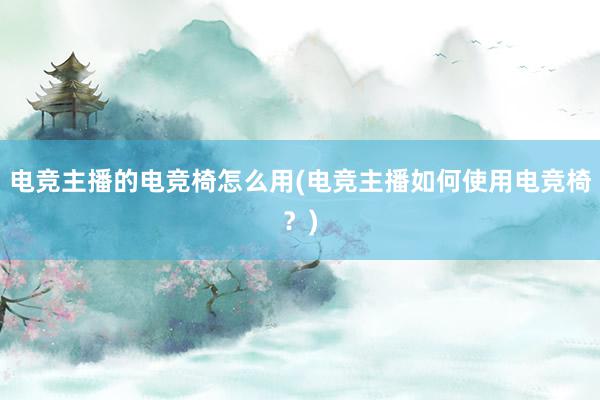 电竞主播的电竞椅怎么用(电竞主播如何使用电竞椅？)