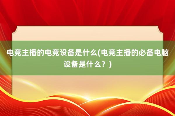 电竞主播的电竞设备是什么(电竞主播的必备电脑设备是什么？)