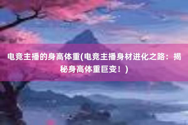 电竞主播的身高体重(电竞主播身材进化之路：揭秘身高体重巨变！)