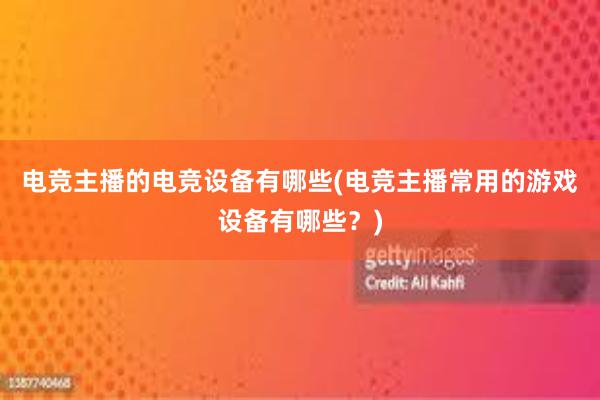 电竞主播的电竞设备有哪些(电竞主播常用的游戏设备有哪些？)