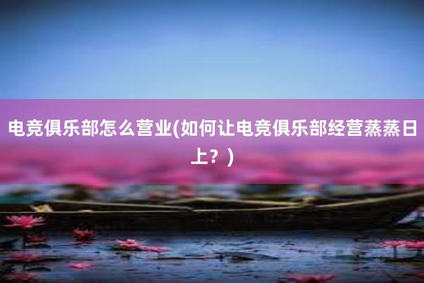 电竞俱乐部怎么营业(如何让电竞俱乐部经营蒸蒸日上？)