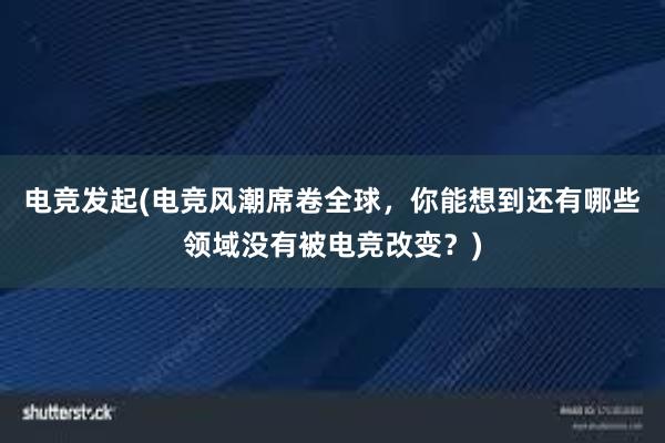 电竞发起(电竞风潮席卷全球，你能想到还有哪些领域没有被电竞改变？)