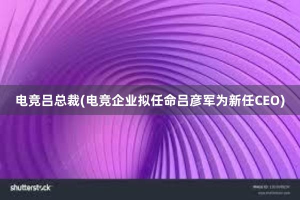 电竞吕总裁(电竞企业拟任命吕彦军为新任CEO)