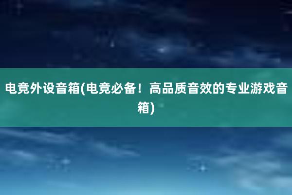 电竞外设音箱(电竞必备！高品质音效的专业游戏音箱)