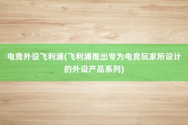 电竞外设飞利浦(飞利浦推出专为电竞玩家所设计的外设产品系列)