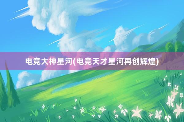 电竞大神星河(电竞天才星河再创辉煌)