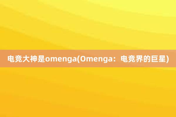 电竞大神是omenga(Omenga：电竞界的巨星)