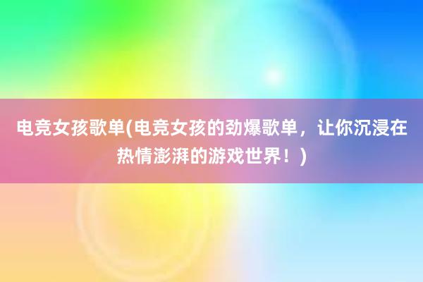 电竞女孩歌单(电竞女孩的劲爆歌单，让你沉浸在热情澎湃的游戏世界！)