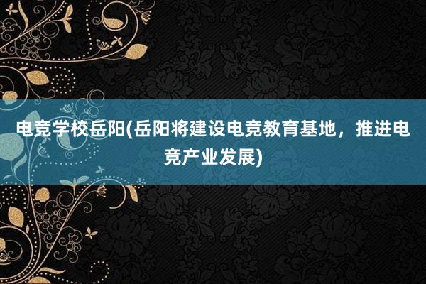 电竞学校岳阳(岳阳将建设电竞教育基地，推进电竞产业发展)