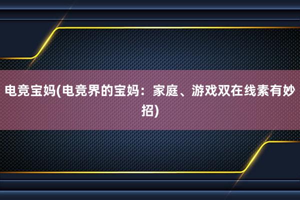 电竞宝妈(电竞界的宝妈：家庭、游戏双在线素有妙招)