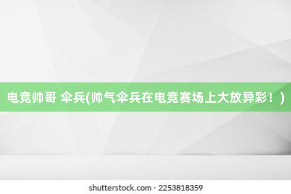 电竞帅哥 伞兵(帅气伞兵在电竞赛场上大放异彩！)