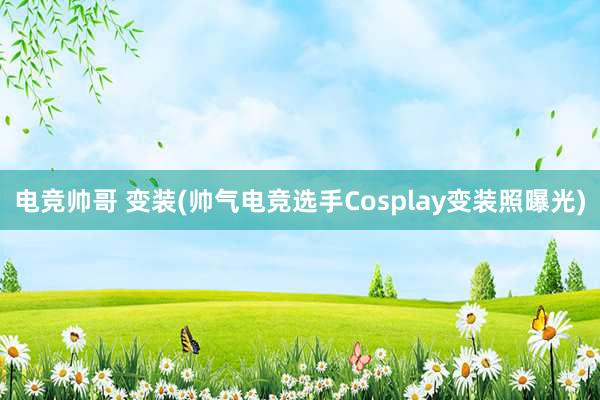 电竞帅哥 变装(帅气电竞选手Cosplay变装照曝光)