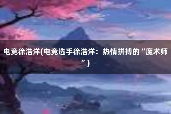 电竞徐浩洋(电竞选手徐浩洋：热情拼搏的“魔术师”)