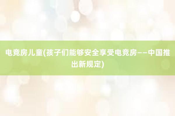 电竞房儿童(孩子们能够安全享受电竞房——中国推出新规定)