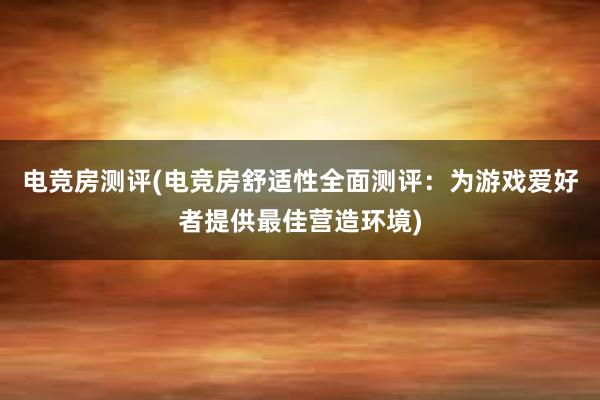 电竞房测评(电竞房舒适性全面测评：为游戏爱好者提供最佳营造环境)