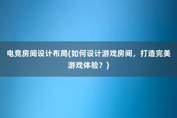 电竞房间设计布局(如何设计游戏房间，打造完美游戏体验？)