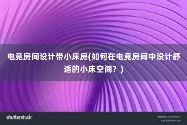 电竞房间设计带小床房(如何在电竞房间中设计舒适的小床空间？)