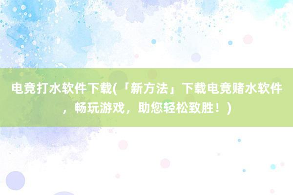 电竞打水软件下载(「新方法」下载电竞赌水软件，畅玩游戏，助您轻松致胜！)