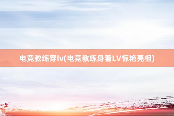 电竞教练穿lv(电竞教练身着LV惊艳亮相)