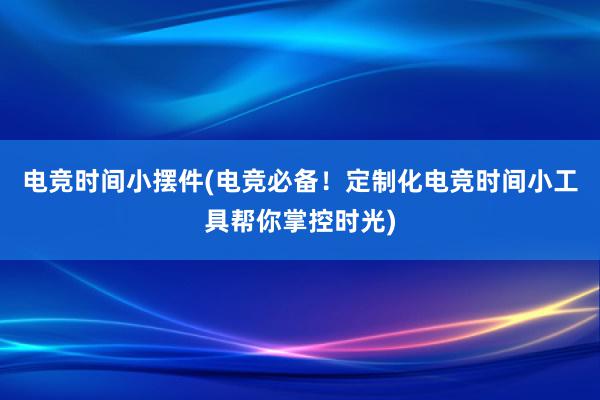 电竞时间小摆件(电竞必备！定制化电竞时间小工具帮你掌控时光)