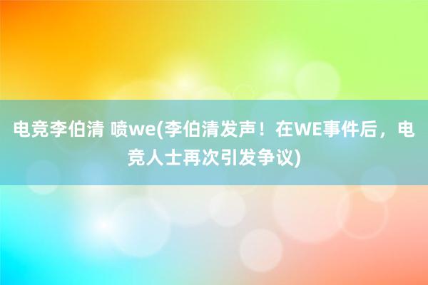 电竞李伯清 喷we(李伯清发声！在WE事件后，电竞人士再次引发争议)