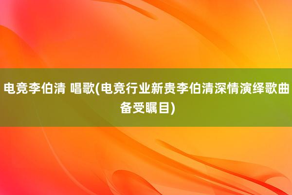 电竞李伯清 唱歌(电竞行业新贵李伯清深情演绎歌曲 备受瞩目)