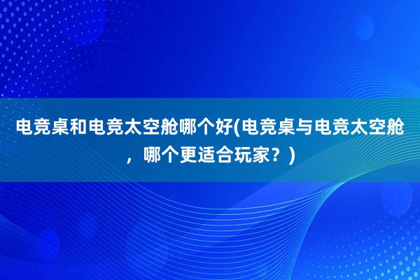 电竞桌和电竞太空舱哪个好(电竞桌与电竞太空舱，哪个更适合玩家？)