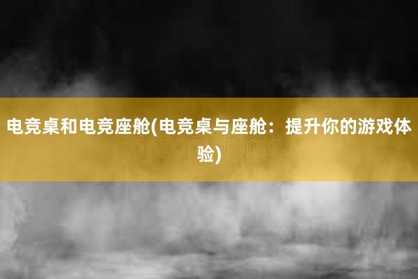 电竞桌和电竞座舱(电竞桌与座舱：提升你的游戏体验)