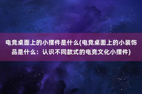 电竞桌面上的小摆件是什么(电竞桌面上的小装饰品是什么：认识不同款式的电竞文化小摆件)