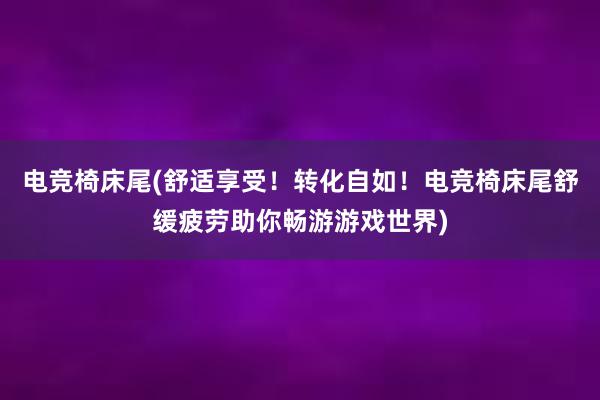 电竞椅床尾(舒适享受！转化自如！电竞椅床尾舒缓疲劳助你畅游游戏世界)