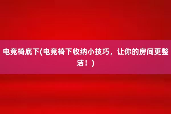 电竞椅底下(电竞椅下收纳小技巧，让你的房间更整洁！)