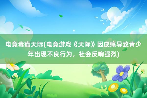 电竞毒瘤天际(电竞游戏《天际》因成瘾导致青少年出现不良行为，社会反响强烈)