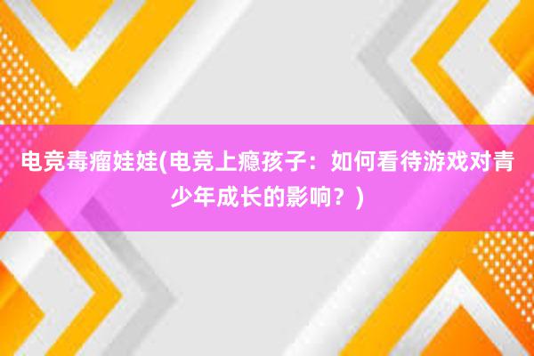 电竞毒瘤娃娃(电竞上瘾孩子：如何看待游戏对青少年成长的影响？)