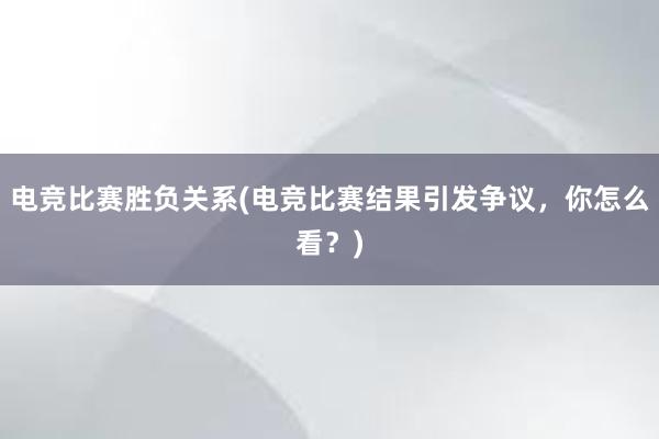 电竞比赛胜负关系(电竞比赛结果引发争议，你怎么看？)