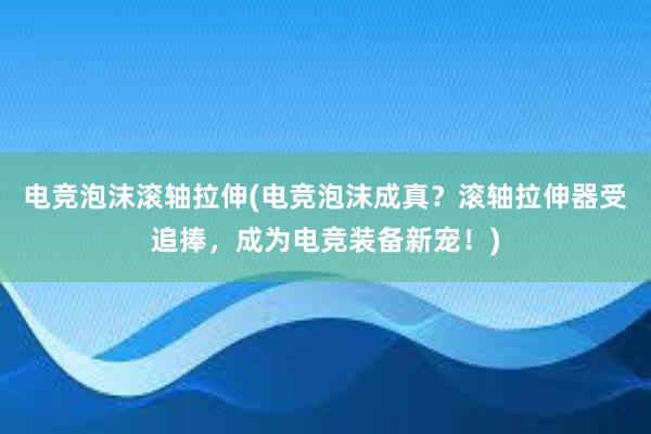 电竞泡沫滚轴拉伸(电竞泡沫成真？滚轴拉伸器受追捧，成为电竞装备新宠！)