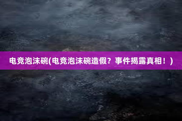 电竞泡沫碗(电竞泡沫碗造假？事件揭露真相！)