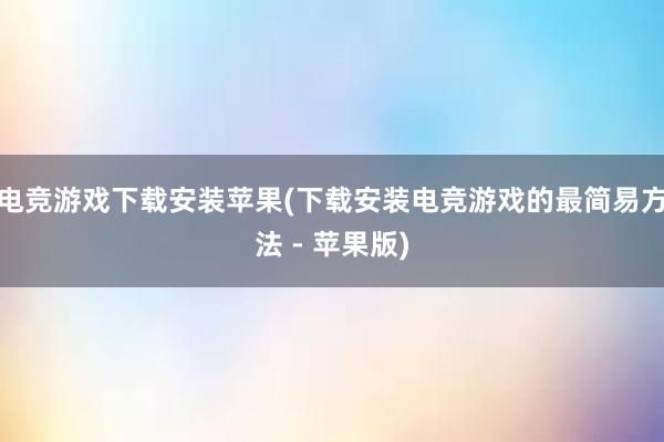 电竞游戏下载安装苹果(下载安装电竞游戏的最简易方法 - 苹果版)