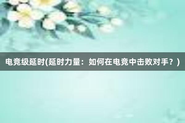 电竞级延时(延时力量：如何在电竞中击败对手？)