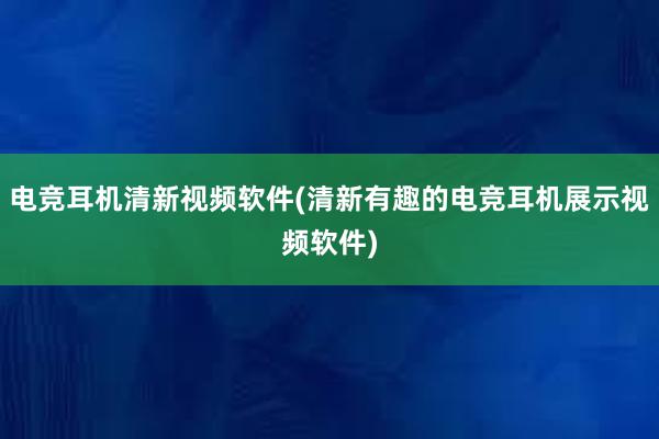 电竞耳机清新视频软件(清新有趣的电竞耳机展示视频软件)