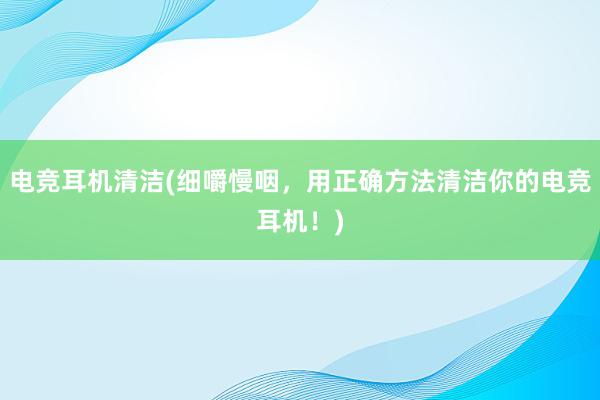 电竞耳机清洁(细嚼慢咽，用正确方法清洁你的电竞耳机！)