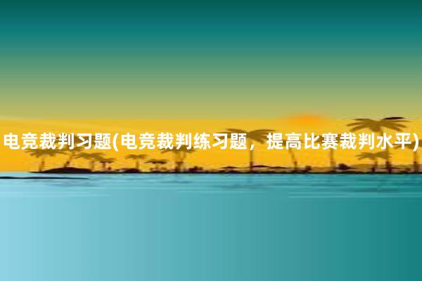 电竞裁判习题(电竞裁判练习题，提高比赛裁判水平)