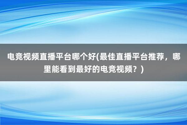 电竞视频直播平台哪个好(最佳直播平台推荐，哪里能看到最好的电竞视频？)