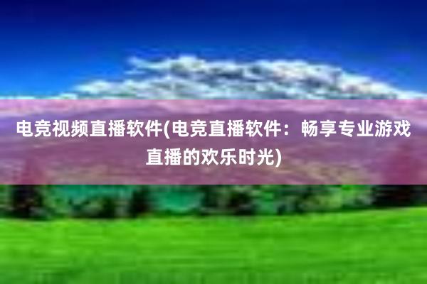 电竞视频直播软件(电竞直播软件：畅享专业游戏直播的欢乐时光)