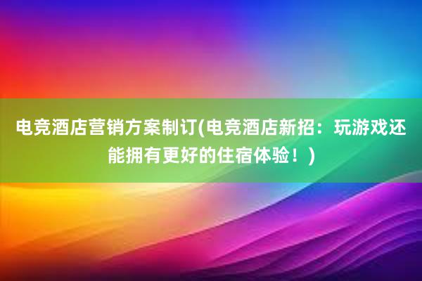 电竞酒店营销方案制订(电竞酒店新招：玩游戏还能拥有更好的住宿体验！)