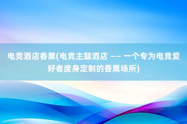 电竞酒店香熏(电竞主题酒店 —— 一个专为电竞爱好者度身定制的香熏场所)